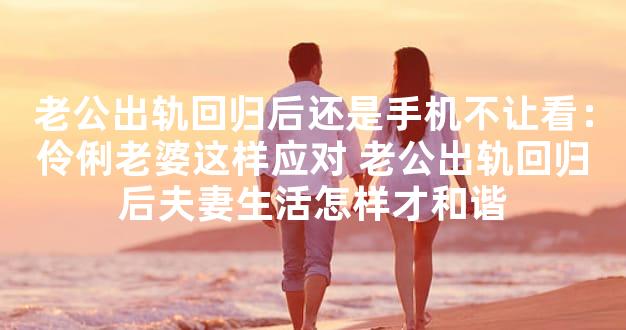 老公出轨回归后还是手机不让看：伶俐老婆这样应对